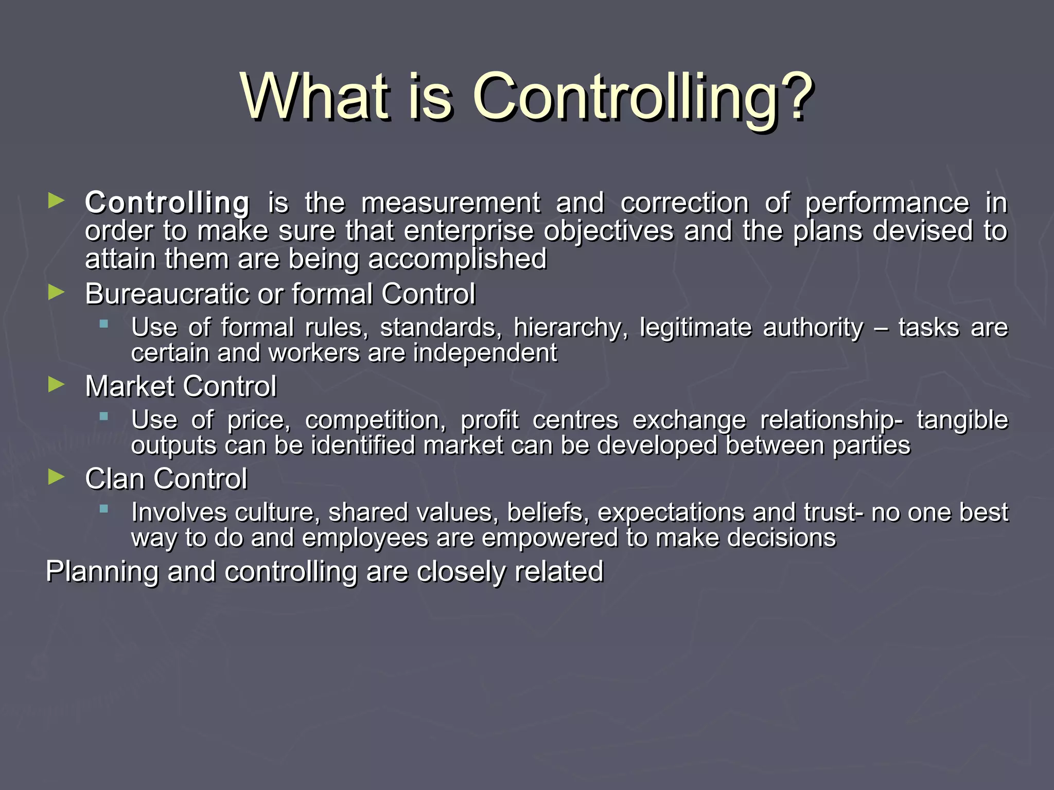 What is Controlling?What is Controlling?
► ControllingControlling is the measurement and correction of performance inis the measurement and correction of performance in
order to make sure that enterprise objectives and the plans devised toorder to make sure that enterprise objectives and the plans devised to
attain them are being accomplishedattain them are being accomplished
► Bureaucratic or formal ControlBureaucratic or formal Control
 Use of formal rules, standards, hierarchy, legitimate authority – tasks areUse of formal rules, standards, hierarchy, legitimate authority – tasks are
certain and workers are independentcertain and workers are independent
► Market ControlMarket Control
 Use of price, competition, profit centres exchange relationship- tangibleUse of price, competition, profit centres exchange relationship- tangible
outputs can be identified market can be developed between partiesoutputs can be identified market can be developed between parties
► Clan ControlClan Control
 Involves culture, shared values, beliefs, expectations and trust- no one bestInvolves culture, shared values, beliefs, expectations and trust- no one best
way to do and employees are empowered to make decisionsway to do and employees are empowered to make decisions
Planning and controlling are closely relatedPlanning and controlling are closely related
 