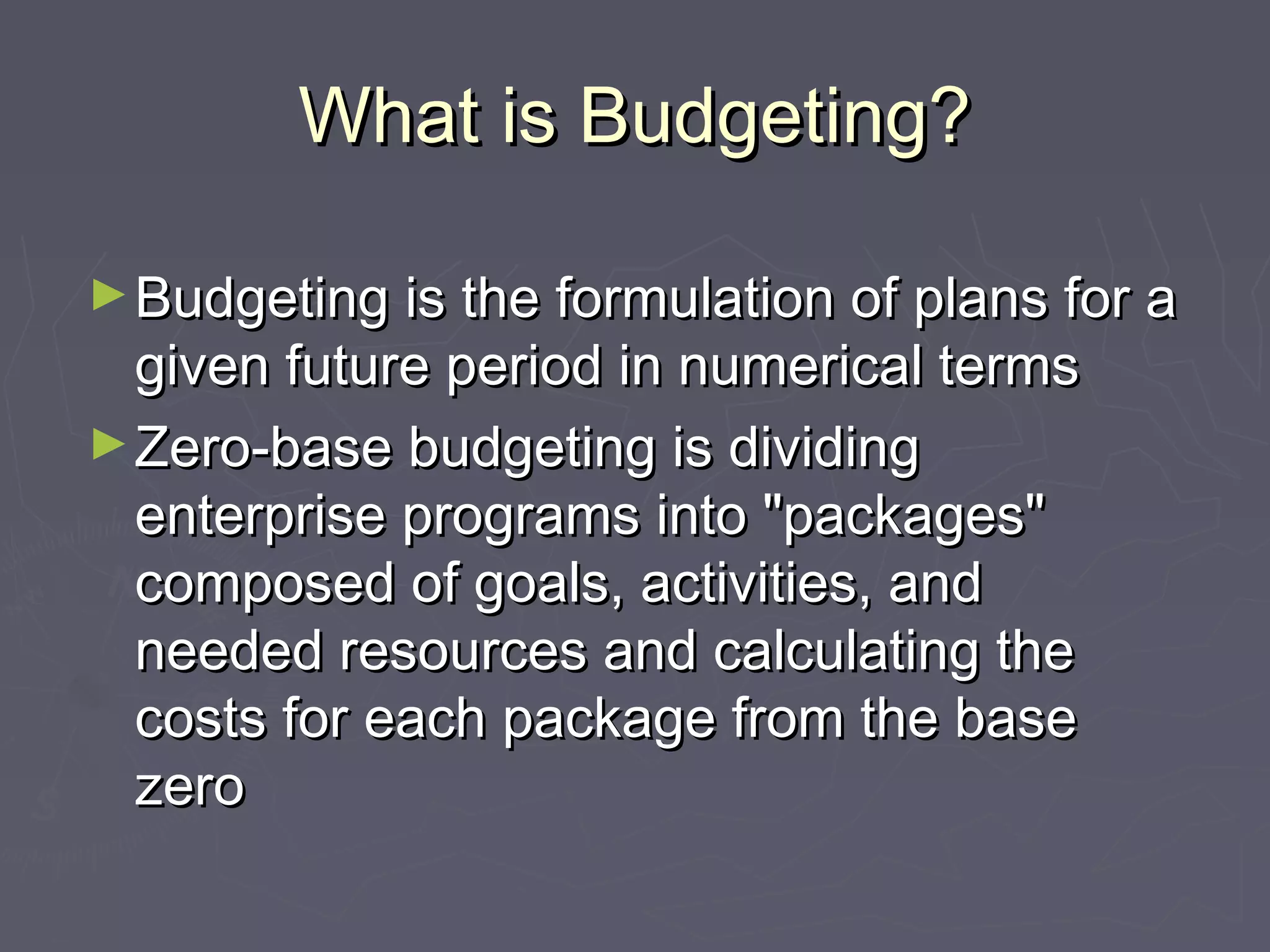 What is Budgeting?What is Budgeting?
►Budgeting is the formulation of plans for aBudgeting is the formulation of plans for a
given future period in numerical termsgiven future period in numerical terms
►Zero‑base budgeting is dividingZero‑base budgeting is dividing
enterprise programs into "packages"enterprise programs into "packages"
composed of goals, activities, andcomposed of goals, activities, and
needed resources and calculating theneeded resources and calculating the
costs for each package from the basecosts for each package from the base
zerozero
 