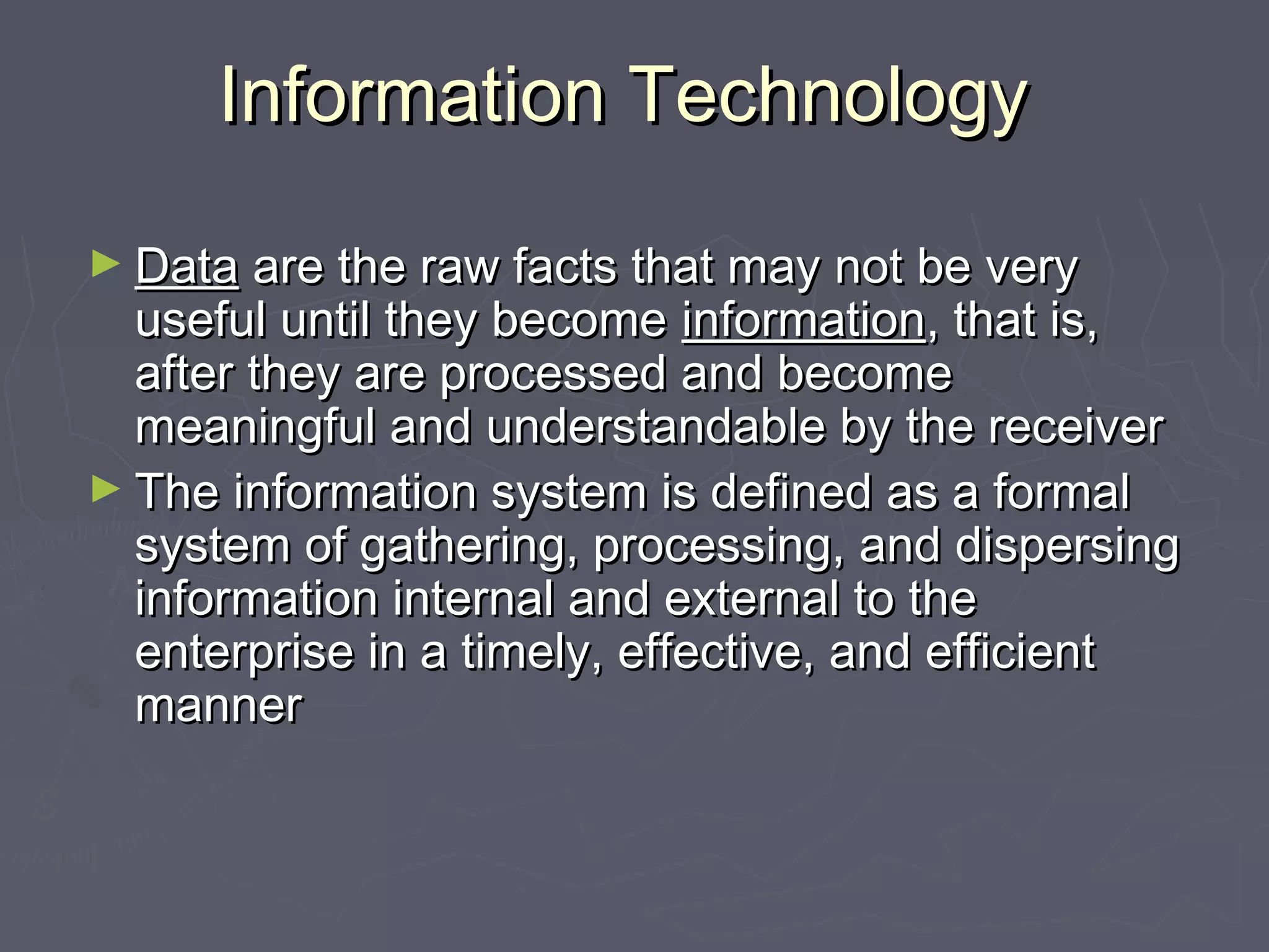 Information TechnologyInformation Technology
► DataData are the raw facts that may not be veryare the raw facts that may not be very
useful until they becomeuseful until they become informationinformation, that is,, that is,
after they are processed and becomeafter they are processed and become
meaningful and understandable by the receivermeaningful and understandable by the receiver
► The information system is defined as a formalThe information system is defined as a formal
system of gathering, processing, and dispersingsystem of gathering, processing, and dispersing
information internal and external to theinformation internal and external to the
enterprise in a timely, effective, and efficiententerprise in a timely, effective, and efficient
mannermanner
 