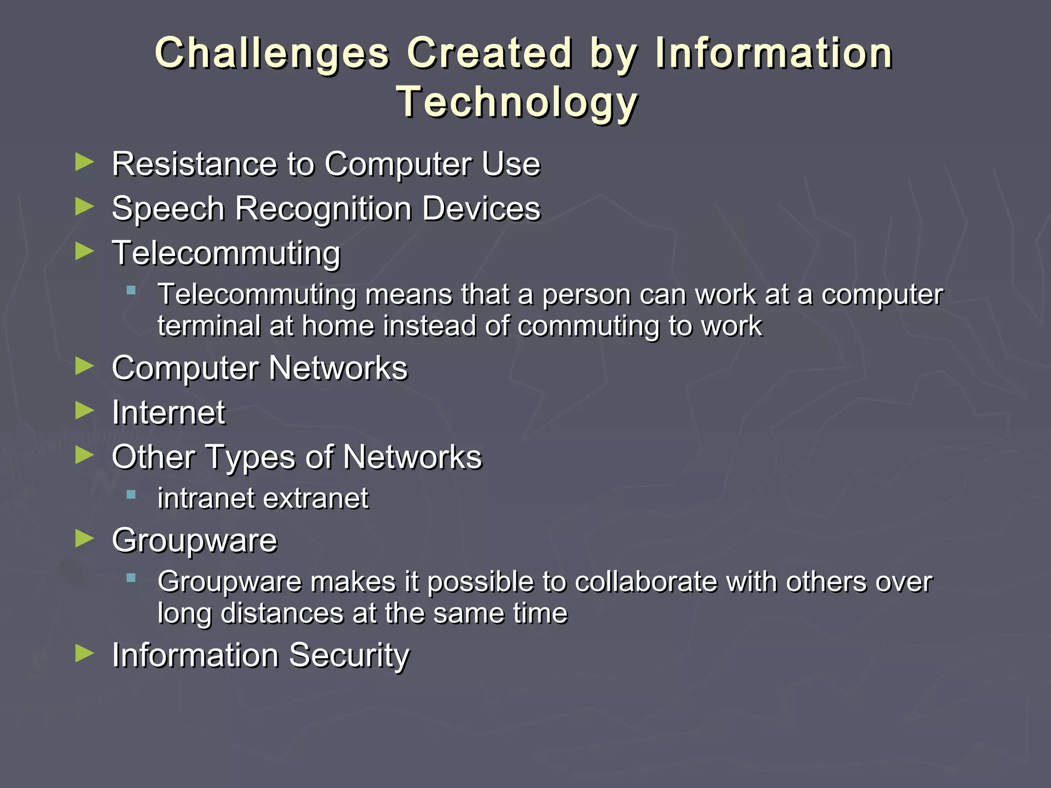 Challenges Created by InformationChallenges Created by Information
TechnologyTechnology
► Resistance to Computer UseResistance to Computer Use
► Speech Recognition DevicesSpeech Recognition Devices
► TelecommutingTelecommuting
 Telecommuting means that a person can work at a computerTelecommuting means that a person can work at a computer
terminal at home instead of commuting to workterminal at home instead of commuting to work
► Computer NetworksComputer Networks
► InternetInternet
► Other Types of NetworksOther Types of Networks
 intranetintranet extranetextranet
► GroupwareGroupware
 Groupware makes it possible to collaborate with others overGroupware makes it possible to collaborate with others over
long distances at the same timelong distances at the same time
► Information SecurityInformation Security
 