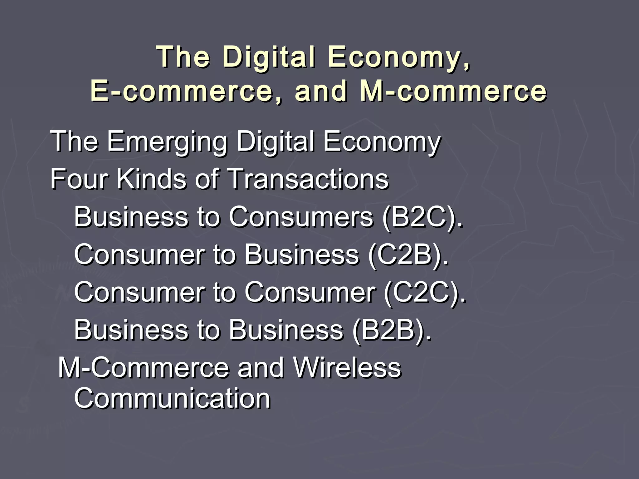 The Digital Economy,The Digital Economy,
E-commerce, and M-commerceE-commerce, and M-commerce
The Emerging Digital EconomyThe Emerging Digital Economy
Four Kinds of TransactionsFour Kinds of Transactions
Business to Consumers (B2C).Business to Consumers (B2C).
Consumer to Business (C2B).Consumer to Business (C2B).
Consumer to Consumer (C2C).Consumer to Consumer (C2C).
Business to Business (B2B).Business to Business (B2B).
M-Commerce and WirelessM-Commerce and Wireless
CommunicationCommunication
 