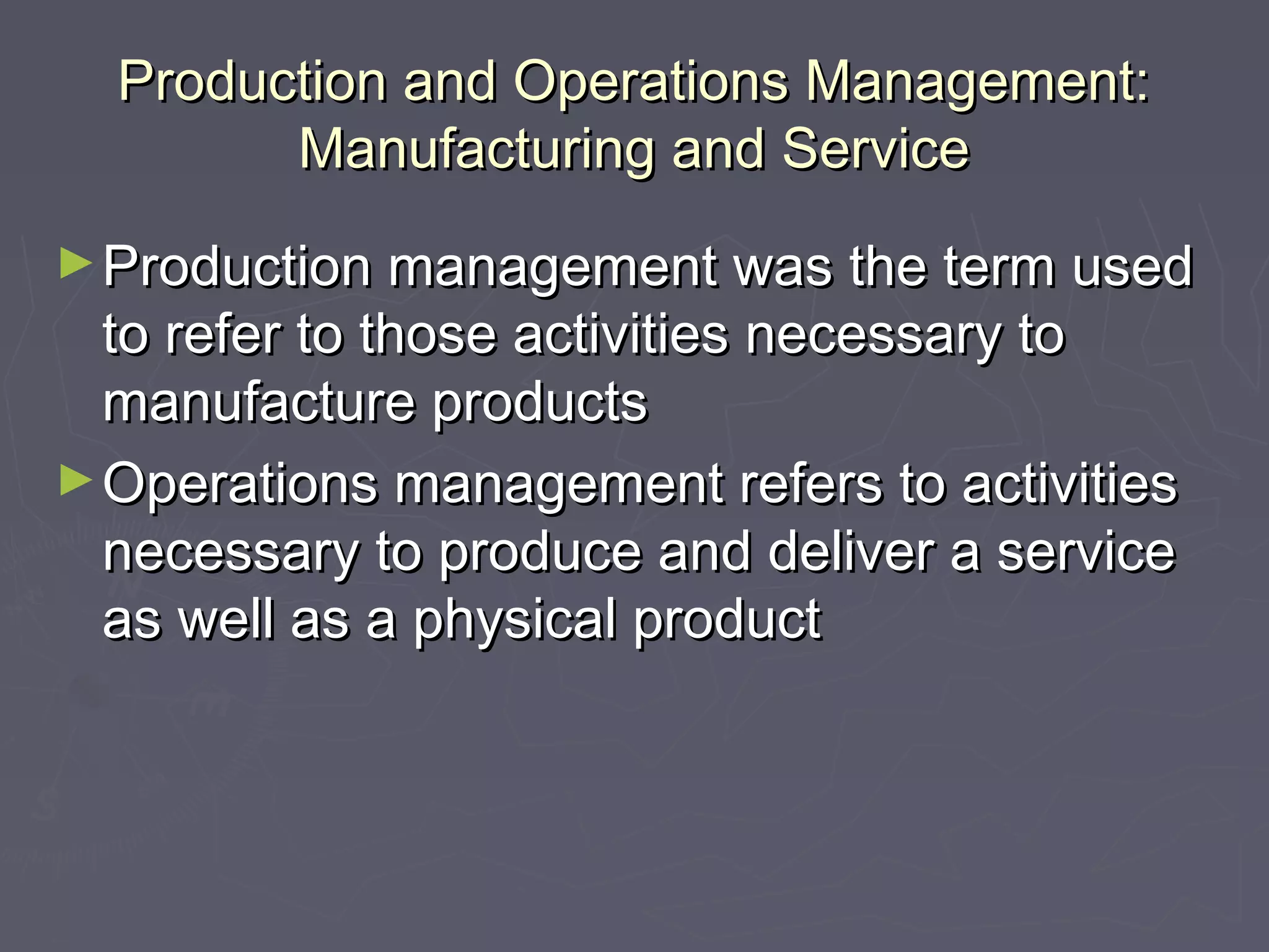 Production and Operations Management:Production and Operations Management:
Manufacturing and ServiceManufacturing and Service
►Production management was the term usedProduction management was the term used
to refer to those activities necessary toto refer to those activities necessary to
manufacture productsmanufacture products
►Operations management refers to activitiesOperations management refers to activities
necessary to produce and deliver a servicenecessary to produce and deliver a service
as well as a physical productas well as a physical product
 