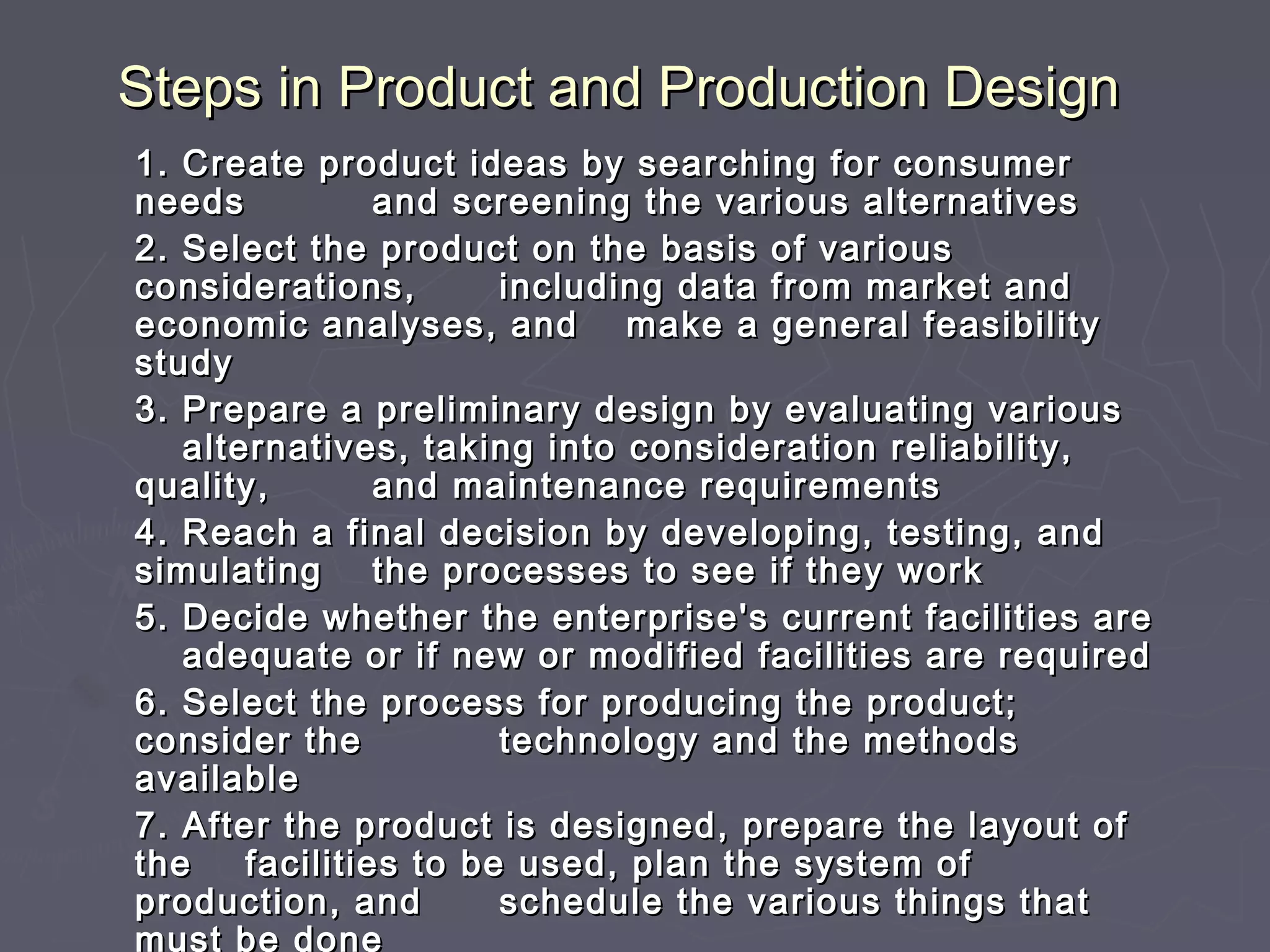 Steps inSteps in Product and Production DesignProduct and Production Design
1.1. Create product ideas by searching for consumerCreate product ideas by searching for consumer
needsneeds and screening the various alternativesand screening the various alternatives
2.2. Select the product on the basis of variousSelect the product on the basis of various
considerations,considerations, including data from market andincluding data from market and
economic analyses, andeconomic analyses, and make a general feasibilitymake a general feasibility
studystudy
3.3. Prepare a preliminary design by evaluating variousPrepare a preliminary design by evaluating various
alternatives, taking into consideration reliability,alternatives, taking into consideration reliability,
quality,quality, and maintenance requirementsand maintenance requirements
4.4. Reach a final decision by developing, testing, andReach a final decision by developing, testing, and
simulatingsimulating the processes to see if they workthe processes to see if they work
5.5. Decide whether the enterprise's current facilities areDecide whether the enterprise's current facilities are
adequate or if new or modified facilities are requiredadequate or if new or modified facilities are required
6.6. Select the process for producing the product;Select the process for producing the product;
consider theconsider the technology and the methodstechnology and the methods
availableavailable
7.7. After the product is designed, prepare the layout ofAfter the product is designed, prepare the layout of
thethe facilities to be used, plan the system offacilities to be used, plan the system of
production, andproduction, and schedule the various things thatschedule the various things that
must be done
 