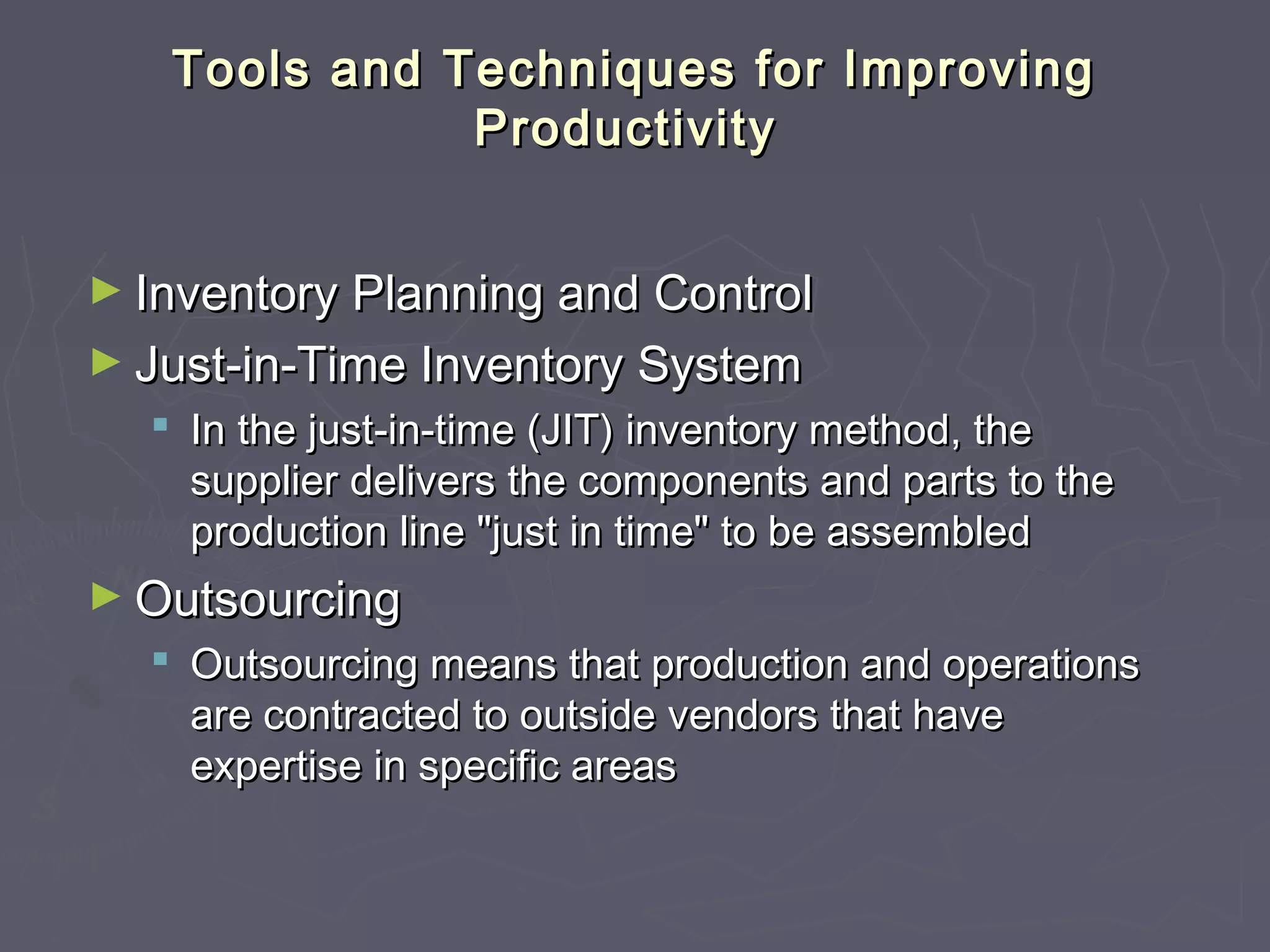 Tools and Techniques for ImprovingTools and Techniques for Improving
ProductivityProductivity
► Inventory Planning and ControlInventory Planning and Control
► Just-in-Time Inventory SystemJust-in-Time Inventory System
 In the just-in-time (JIT) inventory method, theIn the just-in-time (JIT) inventory method, the
supplier delivers the components and parts to thesupplier delivers the components and parts to the
production line "just in time" to be assembledproduction line "just in time" to be assembled
► OutsourcingOutsourcing
 Outsourcing means that production and operationsOutsourcing means that production and operations
are contracted to outside vendors that haveare contracted to outside vendors that have
expertise in specific areasexpertise in specific areas
 