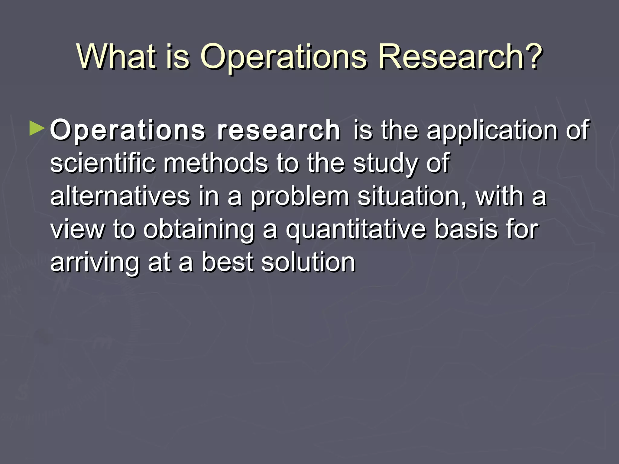 What is Operations Research?What is Operations Research?
►Operations researchOperations research is the application ofis the application of
scientific methods to the study ofscientific methods to the study of
alternatives in a problem situation, with aalternatives in a problem situation, with a
view to obtaining a quantitative basis forview to obtaining a quantitative basis for
arriving at a best solutionarriving at a best solution
 