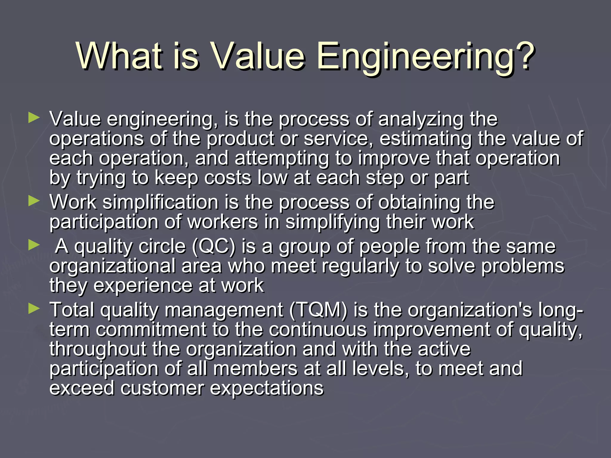 What is Value Engineering?What is Value Engineering?
► Value engineering, is the process of analyzing theValue engineering, is the process of analyzing the
operations of the product or service, estimating the value ofoperations of the product or service, estimating the value of
each operation, and attempting to improve that operationeach operation, and attempting to improve that operation
by trying to keep costs low at each step or partby trying to keep costs low at each step or part
► Work simplification is the process of obtaining theWork simplification is the process of obtaining the
participation of workers in simplifying their workparticipation of workers in simplifying their work
► A quality circle (QC) is a group of people from the sameA quality circle (QC) is a group of people from the same
organizational area who meet regularly to solve problemsorganizational area who meet regularly to solve problems
they experience at workthey experience at work
► Total quality management (TQM) is the organization's long-Total quality management (TQM) is the organization's long-
term commitment to the continuous improvement of quality,term commitment to the continuous improvement of quality,
throughout the organization and with the activethroughout the organization and with the active
participation of all members at all levels, to meet andparticipation of all members at all levels, to meet and
exceed customer expectationsexceed customer expectations
 