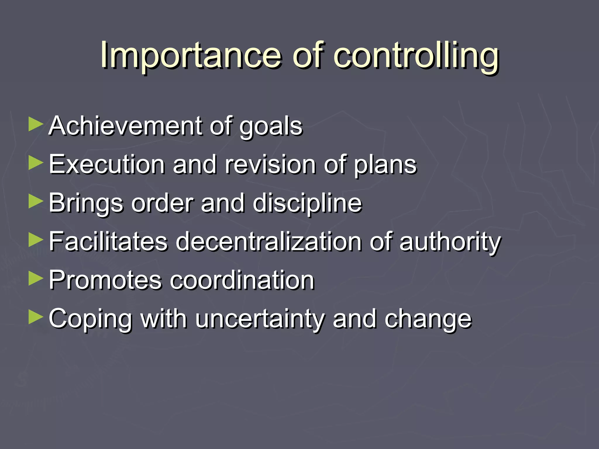 Importance of controllingImportance of controlling
►Achievement of goalsAchievement of goals
►Execution and revision of plansExecution and revision of plans
►Brings order and disciplineBrings order and discipline
►Facilitates decentralization of authorityFacilitates decentralization of authority
►Promotes coordinationPromotes coordination
►Coping with uncertainty and changeCoping with uncertainty and change
 