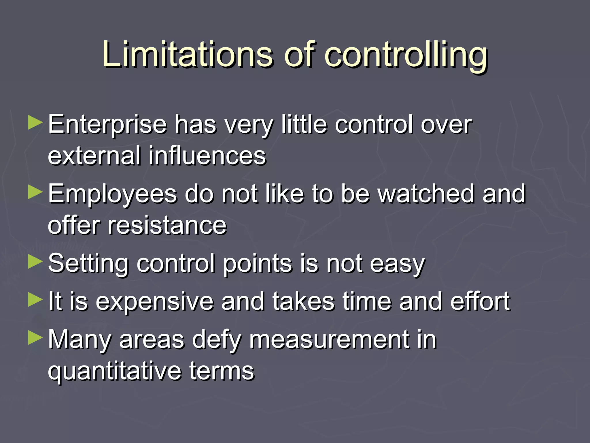 Limitations of controllingLimitations of controlling
►Enterprise has very little control overEnterprise has very little control over
external influencesexternal influences
►Employees do not like to be watched andEmployees do not like to be watched and
offer resistanceoffer resistance
►Setting control points is not easySetting control points is not easy
►It is expensive and takes time and effortIt is expensive and takes time and effort
►Many areas defy measurement inMany areas defy measurement in
quantitative termsquantitative terms
 