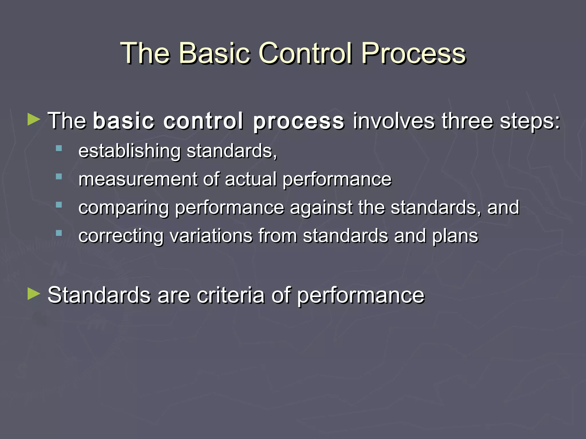 The Basic Control ProcessThe Basic Control Process
► TheThe basic control processbasic control process involves three steps:involves three steps:
 establishing standards,establishing standards,
 measurement of actual performancemeasurement of actual performance
 comparing performance against the standards, andcomparing performance against the standards, and
 correcting variations from standards and planscorrecting variations from standards and plans
► Standards are criteria of performanceStandards are criteria of performance
 