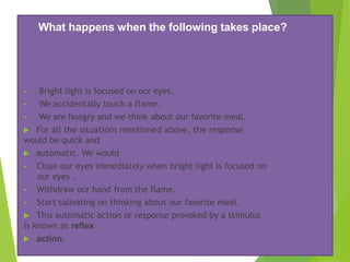 What happens when the following takes place?
• Bright light is focused on our eyes.
• We accidentally touch a flame.
• We are hungry and we think about our favorite meal.
 For all the situations mentioned above, the response
would be quick and
 automatic. We would
• Close our eyes immediately when bright light is focused on
our eyes .
• Withdraw our hand from the flame.
• Start salivating on thinking about our favorite meal.
 This automatic action or response provoked by a stimulus
is known as reflex
 action.
 