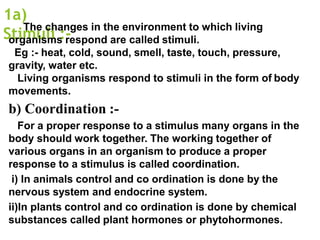 1a)
Stimuli :-
The changes in the environment to which living
organisms respond are called stimuli.
Eg :- heat, cold, sound, smell, taste, touch, pressure,
gravity, water etc.
Living organisms respond to stimuli in the form of body
movements.
b) Coordination :-
For a proper response to a stimulus many organs in the
body should work together. The working together of
various organs in an organism to produce a proper
response to a stimulus is called coordination.
i) In animals control and co ordination is done by the
nervous system and endocrine system.
ii)In plants control and co ordination is done by chemical
substances called plant hormones or phytohormones.
 