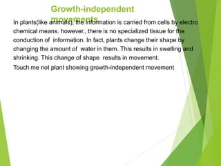 Growth-independent
movements
In plants(like animals), the information is carried from cells by electro
chemical means. however., there is no specialized tissue for the
conduction of information. In fact, plants change their shape by
changing the amount of water in them. This results in swelling and
shrinking. This change of shape results in movement.
Touch me not plant showing growth-independent movement
 
