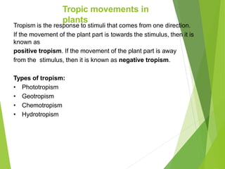 Tropic movements in
plants
Tropism is the response to stimuli that comes from one direction.
If the movement of the plant part is towards the stimulus, then it is
known as
positive tropism. If the movement of the plant part is away
from the stimulus, then it is known as negative tropism.
Types of tropism:
• Phototropism
• Geotropism
• Chemotropism
• Hydrotropism
 