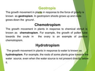 Geotropis
m
The growth movement in plants in response to the force of gravity is
known as geotropism. In geotropism shoots grows up and roots
grows down the ground .
Chemotropism
The growth movement in plants in response to chemical stimuli is
known as chemotropism. For example, the growth of pollen tube
towards the ovule in the ovary is an example of positive
chemotropism.
Hydrotropism
The growth movement in plants in response to water is known as
hydrotropism. For example, the roots of some plants grow towards the
water source, even when the water source is not present directly below
it.
 