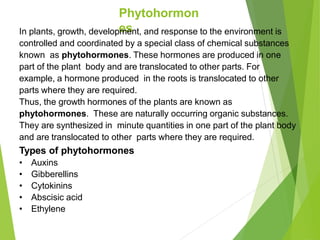 Phytohormon
es
In plants, growth, development, and response to the environment is
controlled and coordinated by a special class of chemical substances
known as phytohormones. These hormones are produced in one
part of the plant body and are translocated to other parts. For
example, a hormone produced in the roots is translocated to other
parts where they are required.
Thus, the growth hormones of the plants are known as
phytohormones. These are naturally occurring organic substances.
They are synthesized in minute quantities in one part of the plant body
and are translocated to other parts where they are required.
Types of phytohormones
• Auxins
• Gibberellins
• Cytokinins
• Abscisic acid
• Ethylene
 