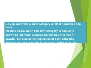 Do you know that a sixth category of plant hormones has
been
recently discovered? This new category is popularly
known as steroids. Steroids are not only involved in
growth , but also in the regulation of plant activities
such as responses to stress, invading pathogens, etc.
 