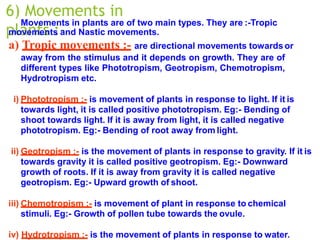 6) Movements in
plants :-
Movements in plants are of two main types. They are :-Tropic
movements and Nastic movements.
a) Tropic movements :- are directional movements towardsor
away from the stimulus and it depends on growth. They are of
different types like Phototropism, Geotropism, Chemotropism,
Hydrotropism etc.
i) Phototropism :- is movement of plants in response to light. If it is
towards light, it is called positive phototropism. Eg:- Bending of
shoot towards light. If it is away from light, it is called negative
phototropism. Eg:- Bending of root away from light.
ii) Geotropism :- is the movement of plants in response to gravity. If it is
towards gravity it is called positive geotropism. Eg:- Downward
growth of roots. If it is away from gravity it is called negative
geotropism. Eg:- Upward growth of shoot.
iii) Chemotropism :- is movement of plant in response to chemical
stimuli. Eg:- Growth of pollen tube towards the ovule.
iv) Hydrotropism :- is the movement of plants in response to water.
 