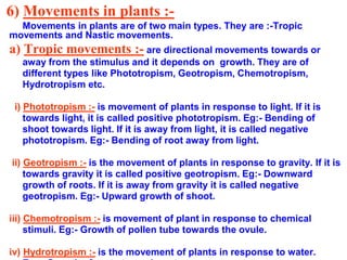 6) Movements in plants :-
Movements in plants are of two main types. They are :-Tropic
movements and Nastic movements.
a) Tropic movements :- are directional movements towards or
away from the stimulus and it depends on growth. They are of
different types like Phototropism, Geotropism, Chemotropism,
Hydrotropism etc.
i) Phototropism :- is movement of plants in response to light. If it is
towards light, it is called positive phototropism. Eg:- Bending of
shoot towards light. If it is away from light, it is called negative
phototropism. Eg:- Bending of root away from light.
ii) Geotropism :- is the movement of plants in response to gravity. If it is
towards gravity it is called positive geotropism. Eg:- Downward
growth of roots. If it is away from gravity it is called negative
geotropism. Eg:- Upward growth of shoot.
iii) Chemotropism :- is movement of plant in response to chemical
stimuli. Eg:- Growth of pollen tube towards the ovule.
iv) Hydrotropism :- is the movement of plants in response to water.
 