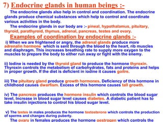 7) Endocrine glands in human beings :-
The endocrine glands also help in control and coordination. The endocrine
glands produce chemical substances which help to control and coordinate
various activities in the body.
The endocrine glands in our body are :- pineal, hypothalamus, pituitary,
thyroid, parathyroid, thymus, adrenal, pancreas, testes and ovary.
Examples of coordination by endocrine glands :-
i) When we are frightened or angry, the adrenal glands produce more
adrenalin hormone which is sent through the blood to the heart, rib muscles
and diaphragm. This increases breathing rate to supply more oxygen to the
muscles to prepare the body to either run away or fight with the enemy.
ii) Iodine is needed by the thyroid gland to produce the hormone thyroxin.
Thyroxin controls the metabolism of carbohydrates, fats and proteins and helps
in proper growth. If the diet is deficient in iodine it causes goitre.
iii) The pituitary gland produce growth hormones. Deficiency of this hormone in
childhood causes dwarfism. Excess of this hormone causes tall growth.
iv) The pancreas produces the hormone insulin which controls the blood sugar
level. Increase in blood sugar level causes diabetes. A diabetic patient has to
take insulin injections to control his blood sugar level.
v) The testes in males produces the hormone testosterone which controls the production
of sperms and changes during puberty.
The ovary in females produces the hormone oestrogen which controls the
 