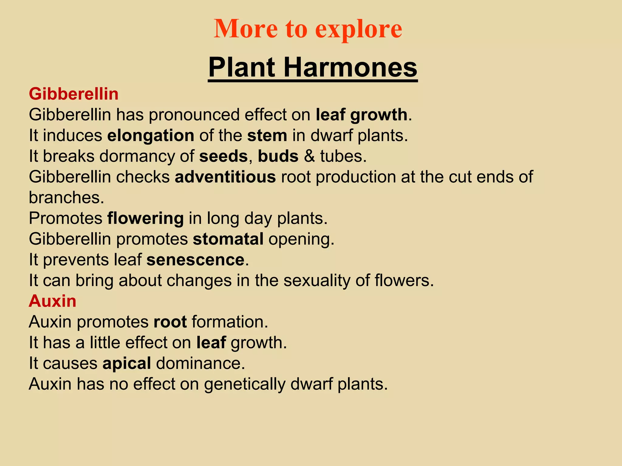 More to explore
Plant Harmones
Gibberellin
Gibberellin has pronounced effect on leaf growth.
It induces elongation of the stem in dwarf plants.
It breaks dormancy of seeds, buds & tubes.
Gibberellin checks adventitious root production at the cut ends of
branches.
Promotes flowering in long day plants.
Gibberellin promotes stomatal opening.
It prevents leaf senescence.
It can bring about changes in the sexuality of flowers.
Auxin
Auxin promotes root formation.
It has a little effect on leaf growth.
It causes apical dominance.
Auxin has no effect on genetically dwarf plants.
 