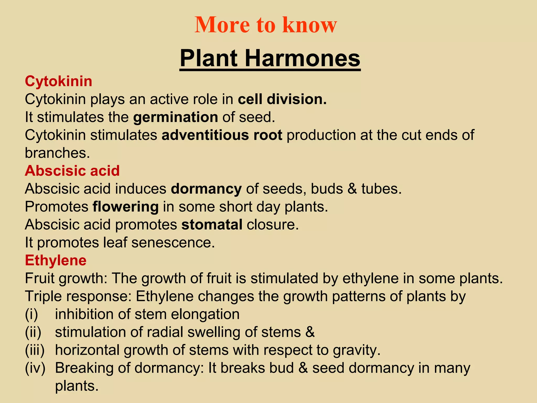 More to know
Plant Harmones
Cytokinin
Cytokinin plays an active role in cell division.
It stimulates the germination of seed.
Cytokinin stimulates adventitious root production at the cut ends of
branches.
Abscisic acid
Abscisic acid induces dormancy of seeds, buds & tubes.
Promotes flowering in some short day plants.
Abscisic acid promotes stomatal closure.
It promotes leaf senescence.
Ethylene
Fruit growth: The growth of fruit is stimulated by ethylene in some plants.
Triple response: Ethylene changes the growth patterns of plants by
(i) inhibition of stem elongation
(ii) stimulation of radial swelling of stems &
(iii) horizontal growth of stems with respect to gravity.
(iv) Breaking of dormancy: It breaks bud & seed dormancy in many
plants.
 