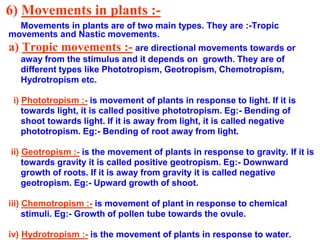 6) Movements in plants :-
Movements in plants are of two main types. They are :-Tropic
movements and Nastic movements.
a) Tropic movements :- are directional movements towards or
away from the stimulus and it depends on growth. They are of
different types like Phototropism, Geotropism, Chemotropism,
Hydrotropism etc.
i) Phototropism :- is movement of plants in response to light. If it is
towards light, it is called positive phototropism. Eg:- Bending of
shoot towards light. If it is away from light, it is called negative
phototropism. Eg:- Bending of root away from light.
ii) Geotropism :- is the movement of plants in response to gravity. If it is
towards gravity it is called positive geotropism. Eg:- Downward
growth of roots. If it is away from gravity it is called negative
geotropism. Eg:- Upward growth of shoot.
iii) Chemotropism :- is movement of plant in response to chemical
stimuli. Eg:- Growth of pollen tube towards the ovule.
iv) Hydrotropism :- is the movement of plants in response to water.
 