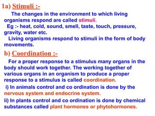 1a) Stimuli :-
The changes in the environment to which living
organisms respond are called stimuli.
Eg :- heat, cold, sound, smell, taste, touch, pressure,
gravity, water etc.
Living organisms respond to stimuli in the form of body
movements.
b) Coordination :-
For a proper response to a stimulus many organs in the
body should work together. The working together of
various organs in an organism to produce a proper
response to a stimulus is called coordination.
i) In animals control and co ordination is done by the
nervous system and endocrine system.
ii) In plants control and co ordination is done by chemical
substances called plant hormones or phytohormones.
 