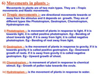 6) Movements in plants :-
Movements in plants are of two main types. They are :-Tropic
movements and Nastic movements.
a) Tropic movements :- are directional movements towards or
away from the stimulus and it depends on growth. They are of
different types like Phototropism, Geotropism, Chemotropism,
Hydrotropism etc.
i) Phototropism :- is movement of plants in response to light. If it is
towards light, it is called positive phototropism. Eg:- Bending of
shoot towards light. If it is away from light, it is called negative
phototropism. Eg:- Bending of root away from light.
ii) Geotropism :- is the movement of plants in response to gravity. If it is
towards gravity it is called positive geotropism. Eg:- Downward
growth of roots. If it is away from gravity it is called negative
geotropism. Eg:- Upward growth of shoot.
iii) Chemotropism :- is movement of plant in response to chemical
stimuli. Eg:- Growth of pollen tube towards the ovule.
iv) Hydrotropism :- is the movement of plants in response to water.
 