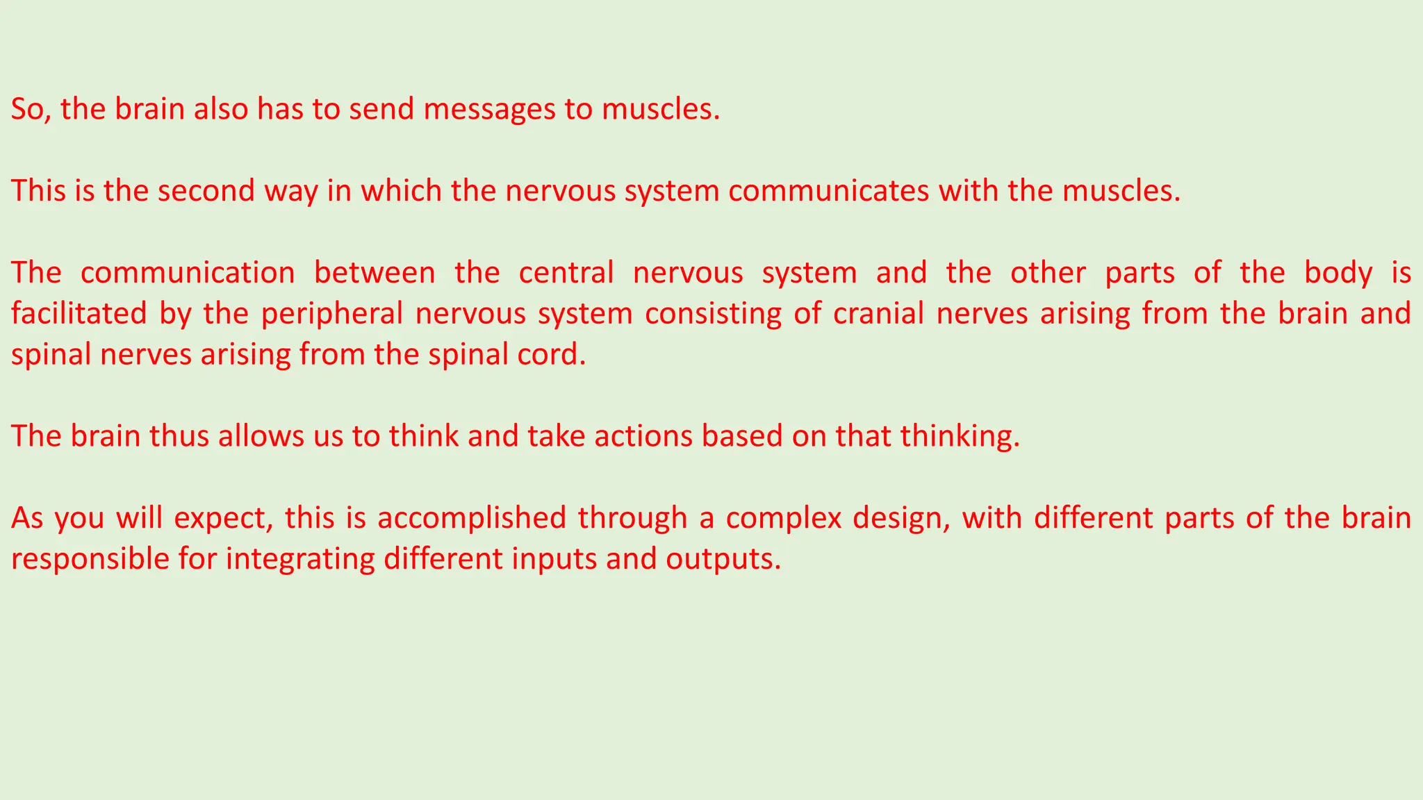 So, the brain also has to send messages to muscles.
This is the second way in which the nervous system communicates with the muscles.
The communication between the central nervous system and the other parts of the body is
facilitated by the peripheral nervous system consisting of cranial nerves arising from the brain and
spinal nerves arising from the spinal cord.
The brain thus allows us to think and take actions based on that thinking.
As you will expect, this is accomplished through a complex design, with different parts of the brain
responsible for integrating different inputs and outputs.
 
