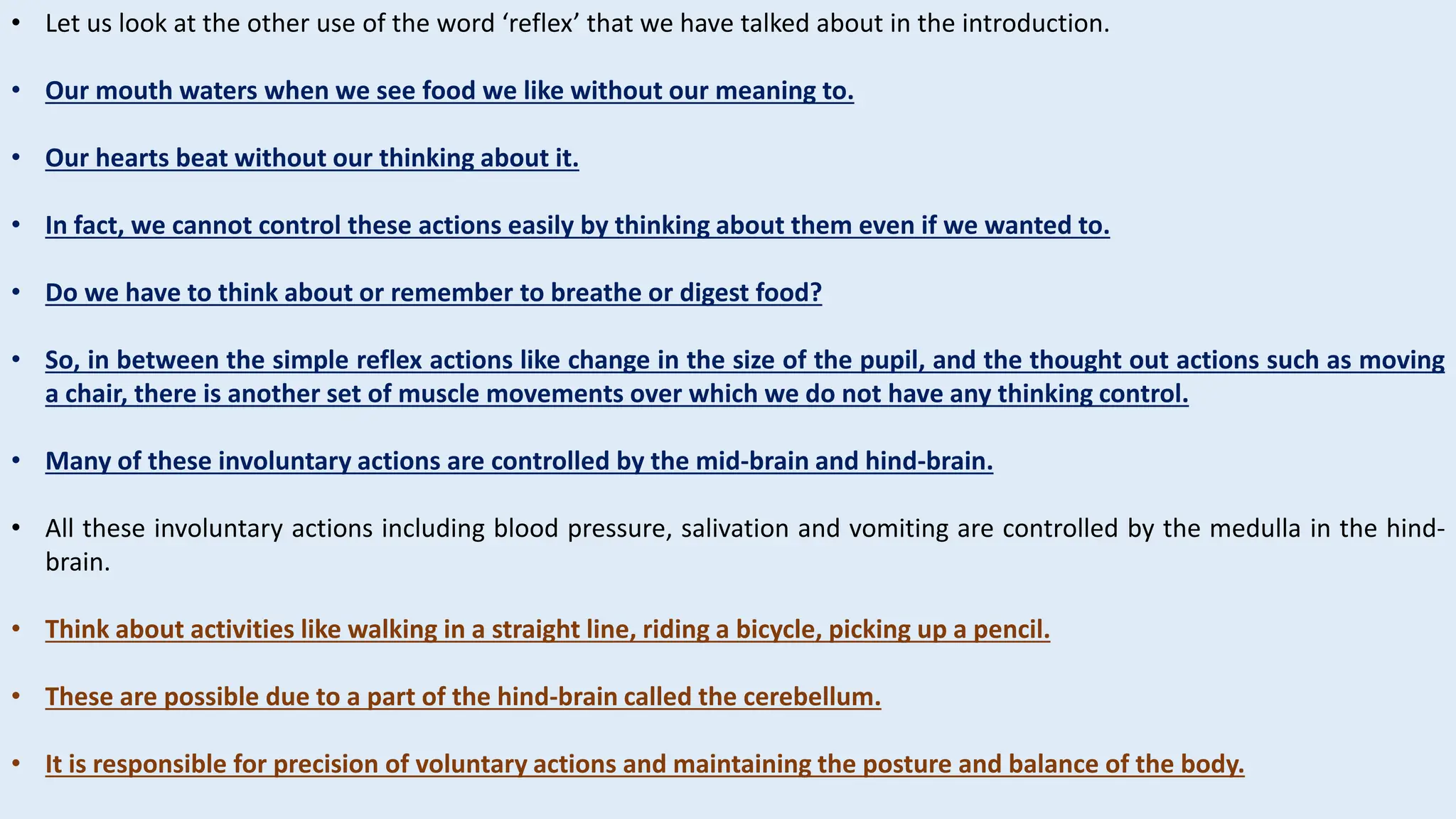 • Let us look at the other use of the word ‘reflex’ that we have talked about in the introduction.
• Our mouth waters when we see food we like without our meaning to.
• Our hearts beat without our thinking about it.
• In fact, we cannot control these actions easily by thinking about them even if we wanted to.
• Do we have to think about or remember to breathe or digest food?
• So, in between the simple reflex actions like change in the size of the pupil, and the thought out actions such as moving
a chair, there is another set of muscle movements over which we do not have any thinking control.
• Many of these involuntary actions are controlled by the mid-brain and hind-brain.
• All these involuntary actions including blood pressure, salivation and vomiting are controlled by the medulla in the hind-
brain.
• Think about activities like walking in a straight line, riding a bicycle, picking up a pencil.
• These are possible due to a part of the hind-brain called the cerebellum.
• It is responsible for precision of voluntary actions and maintaining the posture and balance of the body.
 