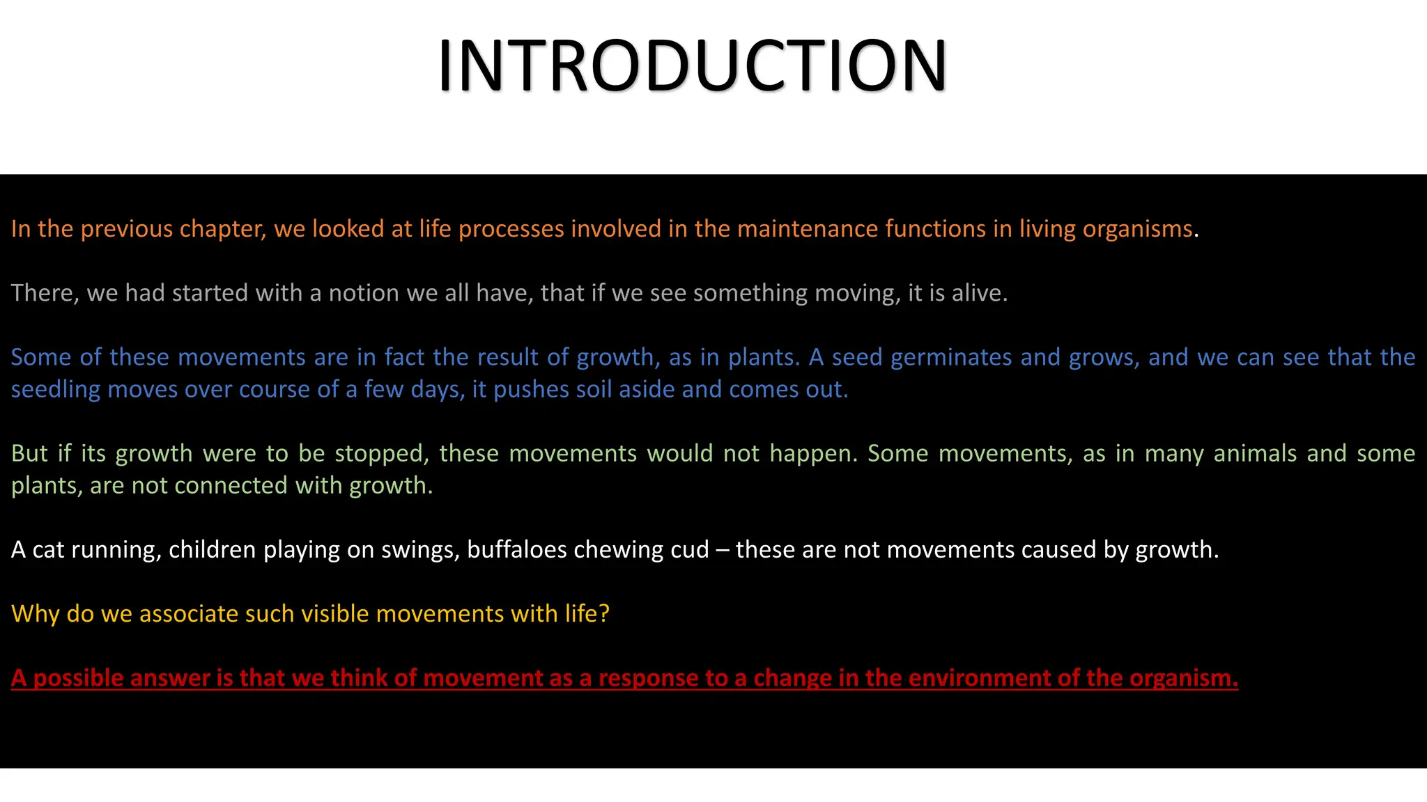 In the previous chapter, we looked at life processes involved in the maintenance functions in living organisms.
There, we had started with a notion we all have, that if we see something moving, it is alive.
Some of these movements are in fact the result of growth, as in plants. A seed germinates and grows, and we can see that the
seedling moves over course of a few days, it pushes soil aside and comes out.
But if its growth were to be stopped, these movements would not happen. Some movements, as in many animals and some
plants, are not connected with growth.
A cat running, children playing on swings, buffaloes chewing cud – these are not movements caused by growth.
Why do we associate such visible movements with life?
A possible answer is that we think of movement as a response to a change in the environment of the organism.
INTRODUCTION
 