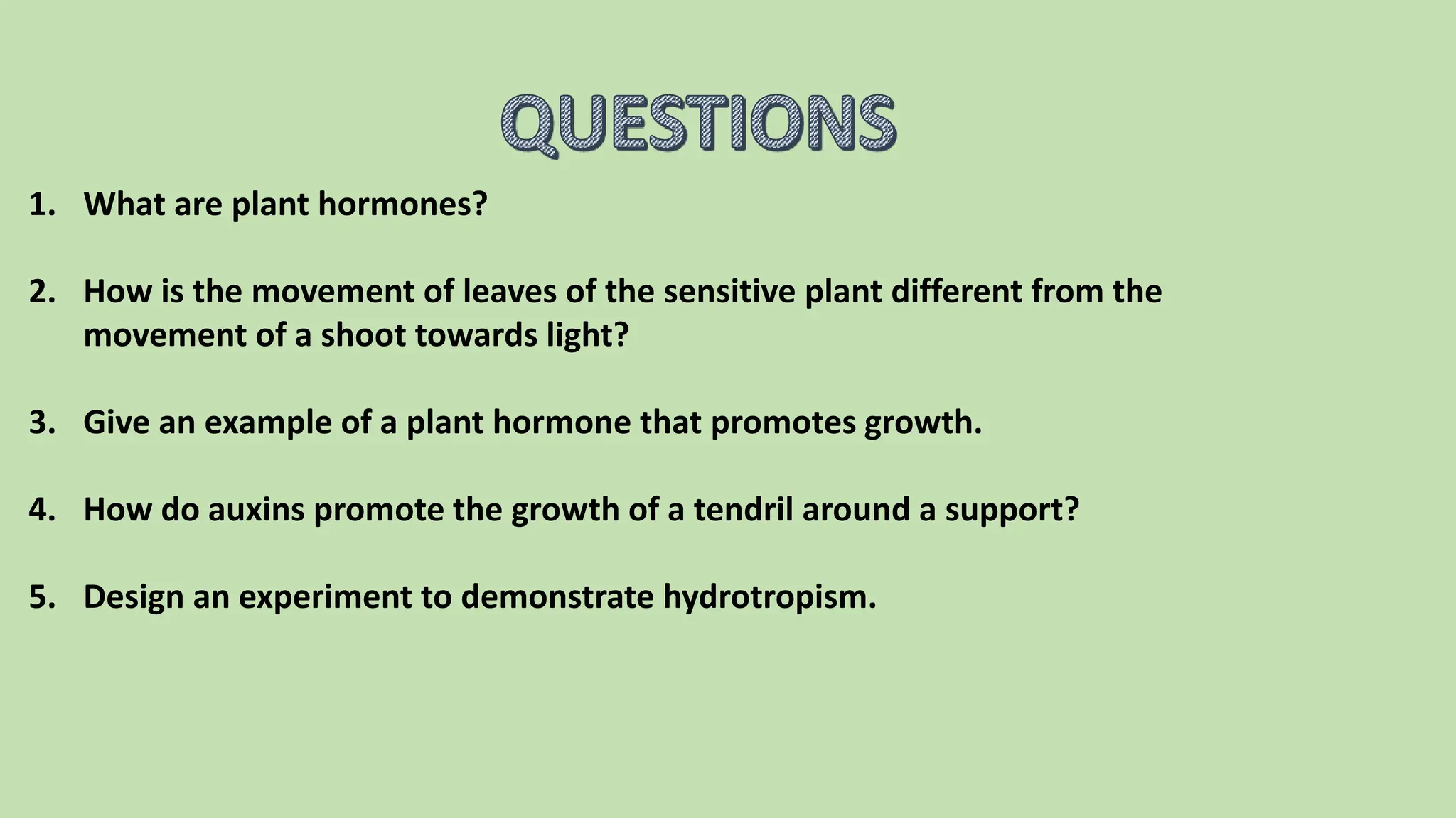 1. What are plant hormones?
2. How is the movement of leaves of the sensitive plant different from the
movement of a shoot towards light?
3. Give an example of a plant hormone that promotes growth.
4. How do auxins promote the growth of a tendril around a support?
5. Design an experiment to demonstrate hydrotropism.
 