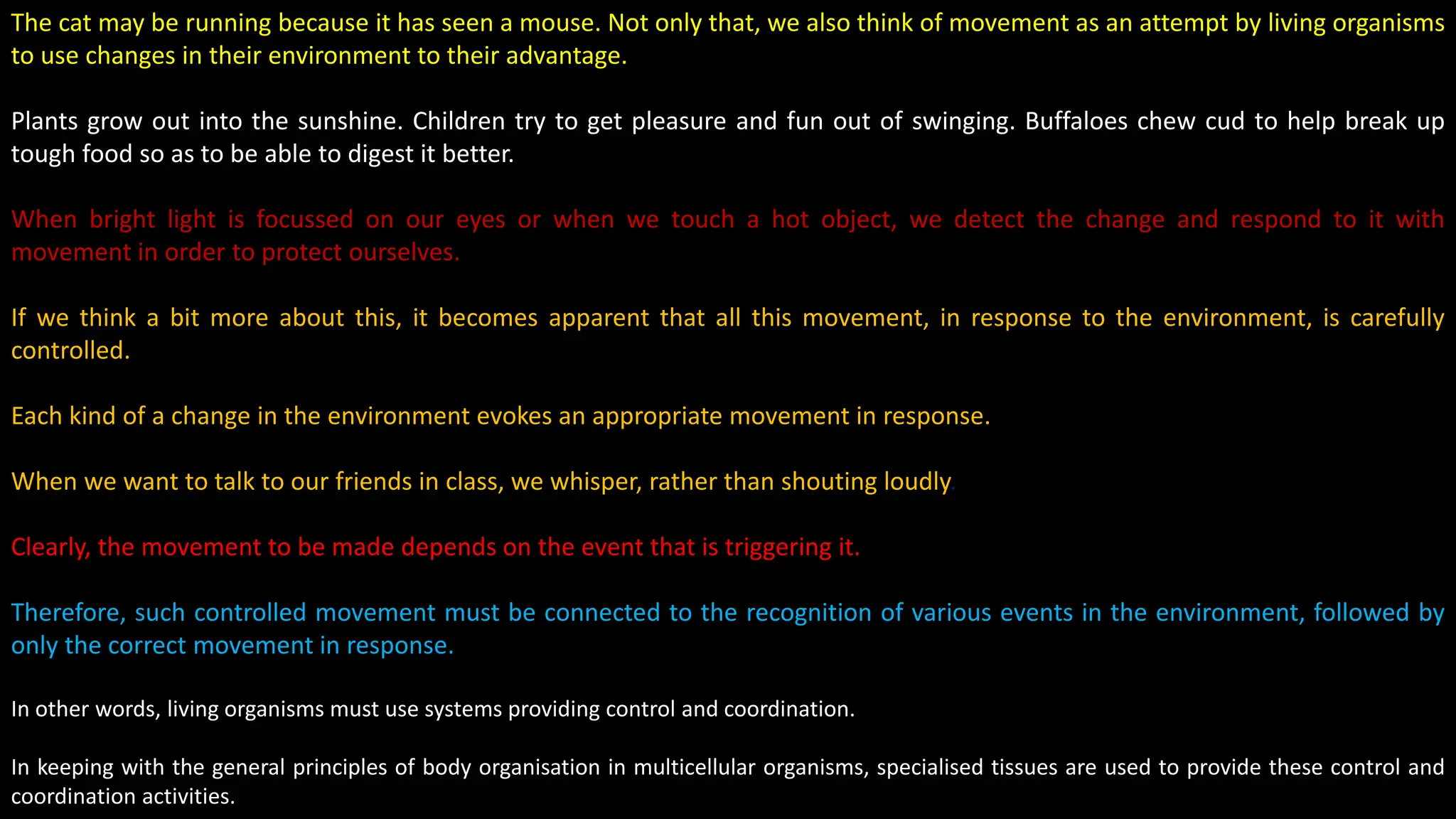 The cat may be running because it has seen a mouse. Not only that, we also think of movement as an attempt by living organisms
to use changes in their environment to their advantage.
Plants grow out into the sunshine. Children try to get pleasure and fun out of swinging. Buffaloes chew cud to help break up
tough food so as to be able to digest it better.
When bright light is focussed on our eyes or when we touch a hot object, we detect the change and respond to it with
movement in order to protect ourselves.
If we think a bit more about this, it becomes apparent that all this movement, in response to the environment, is carefully
controlled.
Each kind of a change in the environment evokes an appropriate movement in response.
When we want to talk to our friends in class, we whisper, rather than shouting loudly.
Clearly, the movement to be made depends on the event that is triggering it.
Therefore, such controlled movement must be connected to the recognition of various events in the environment, followed by
only the correct movement in response.
In other words, living organisms must use systems providing control and coordination.
In keeping with the general principles of body organisation in multicellular organisms, specialised tissues are used to provide these control and
coordination activities.
 