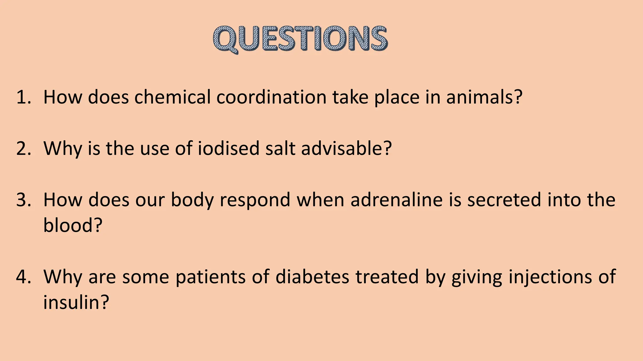 1. How does chemical coordination take place in animals?
2. Why is the use of iodised salt advisable?
3. How does our body respond when adrenaline is secreted into the
blood?
4. Why are some patients of diabetes treated by giving injections of
insulin?
 