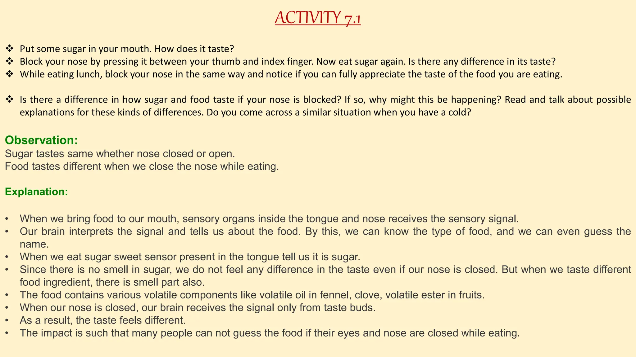 ACTIVITY 7.1
 Put some sugar in your mouth. How does it taste?
 Block your nose by pressing it between your thumb and index finger. Now eat sugar again. Is there any difference in its taste?
 While eating lunch, block your nose in the same way and notice if you can fully appreciate the taste of the food you are eating.
 Is there a difference in how sugar and food taste if your nose is blocked? If so, why might this be happening? Read and talk about possible
explanations for these kinds of differences. Do you come across a similar situation when you have a cold?
Observation:
Sugar tastes same whether nose closed or open.
Food tastes different when we close the nose while eating.
Explanation:
• When we bring food to our mouth, sensory organs inside the tongue and nose receives the sensory signal.
• Our brain interprets the signal and tells us about the food. By this, we can know the type of food, and we can even guess the
name.
• When we eat sugar sweet sensor present in the tongue tell us it is sugar.
• Since there is no smell in sugar, we do not feel any difference in the taste even if our nose is closed. But when we taste different
food ingredient, there is smell part also.
• The food contains various volatile components like volatile oil in fennel, clove, volatile ester in fruits.
• When our nose is closed, our brain receives the signal only from taste buds.
• As a result, the taste feels different.
• The impact is such that many people can not guess the food if their eyes and nose are closed while eating.
 