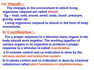 1a) Stimuli :-
The changes in the environment to which living
organisms respond are called stimuli.
Eg :- heat, cold, sound, smell, taste, touch, pressure,
gravity, water etc.
Living organisms respond to stimuli in the form of body
movements.
b) Coordination :-
For a proper response to a stimulus many organs in the
body should work together. The working together of
various organs in an organism to produce a proper
response to a stimulus is called coordination.
i) In animals control and co ordination is done by the
nervous system and endocrine system.
ii) In plants control and co ordination is done by chemical
substances called plant hormones or phytohormones.
 