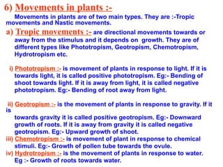 6) Movements in plants :-
Movements in plants are of two main types. They are :-Tropic
movements and Nastic movements.
a) Tropic movements :- are directional movements towards or
away from the stimulus and it depends on growth. They are of
different types like Phototropism, Geotropism, Chemotropism,
Hydrotropism etc.
i) Phototropism :- is movement of plants in response to light. If it is
towards light, it is called positive phototropism. Eg:- Bending of
shoot towards light. If it is away from light, it is called negative
phototropism. Eg:- Bending of root away from light.
ii) Geotropism :- is the movement of plants in response to gravity. If it
is
towards gravity it is called positive geotropism. Eg:- Downward
growth of roots. If it is away from gravity it is called negative
geotropism. Eg:- Upward growth of shoot.
iii) Chemotropism :- is movement of plant in response to chemical
stimuli. Eg:- Growth of pollen tube towards the ovule.
iv) Hydrotropism :- is the movement of plants in response to water.
Eg :- Growth of roots towards water.
 