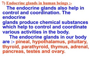 7) Endocrine glands in human beings :-
The endocrine glands also help in
control and coordination. The
endocrine
glands produce chemical substances
which help to control and coordinate
various activities in the body.
The endocrine glands in our body
are :- pineal, hypothalamus, pituitary,
thyroid, parathyroid, thymus, adrenal,
pancreas, testes and ovary.
 