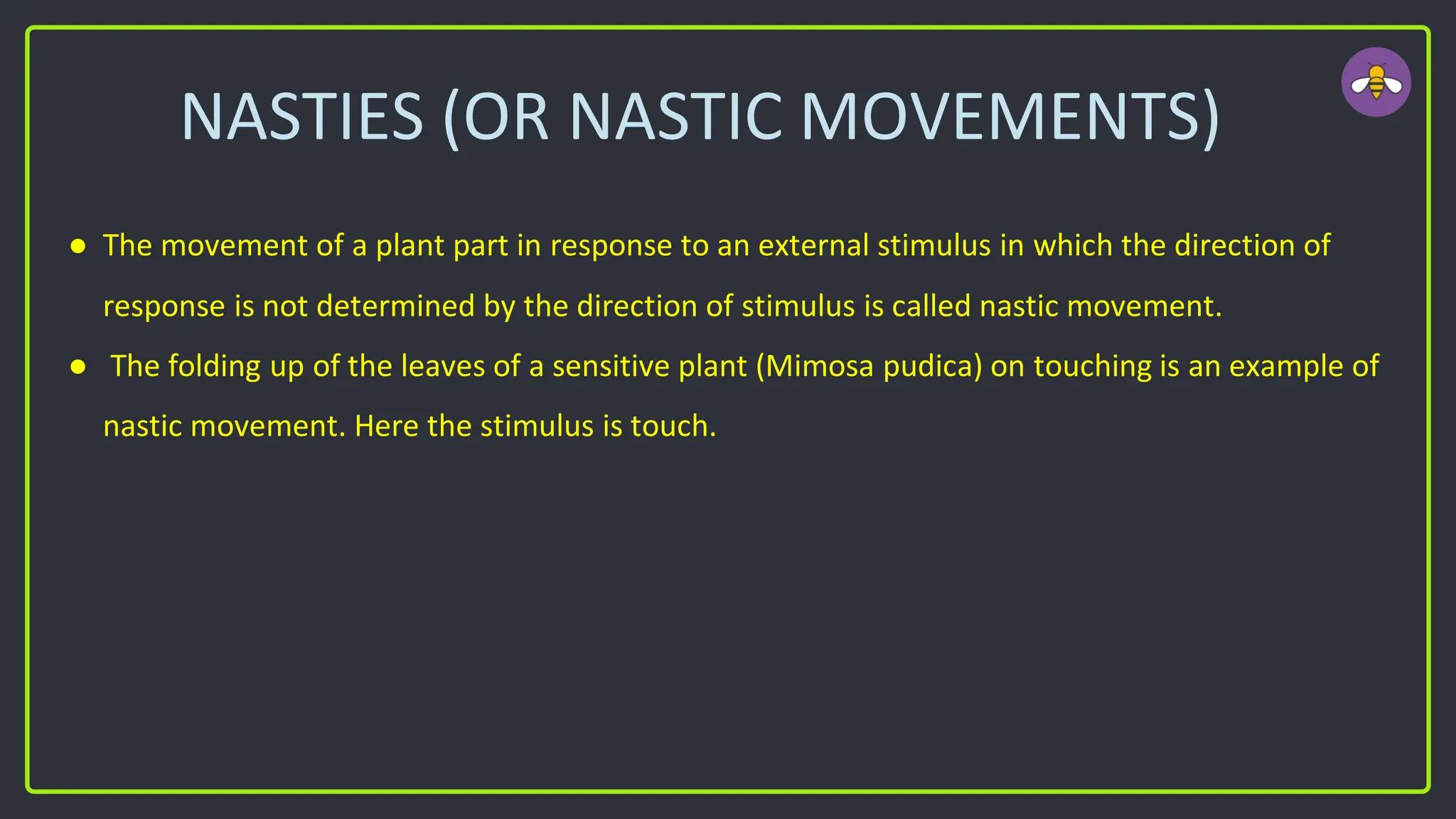 NASTIES (OR NASTIC MOVEMENTS)
● The movement of a plant part in response to an external stimulus in which the direction of
response is not determined by the direction of stimulus is called nastic movement.
● The folding up of the leaves of a sensitive plant (Mimosa pudica) on touching is an example of
nastic movement. Here the stimulus is touch.
 