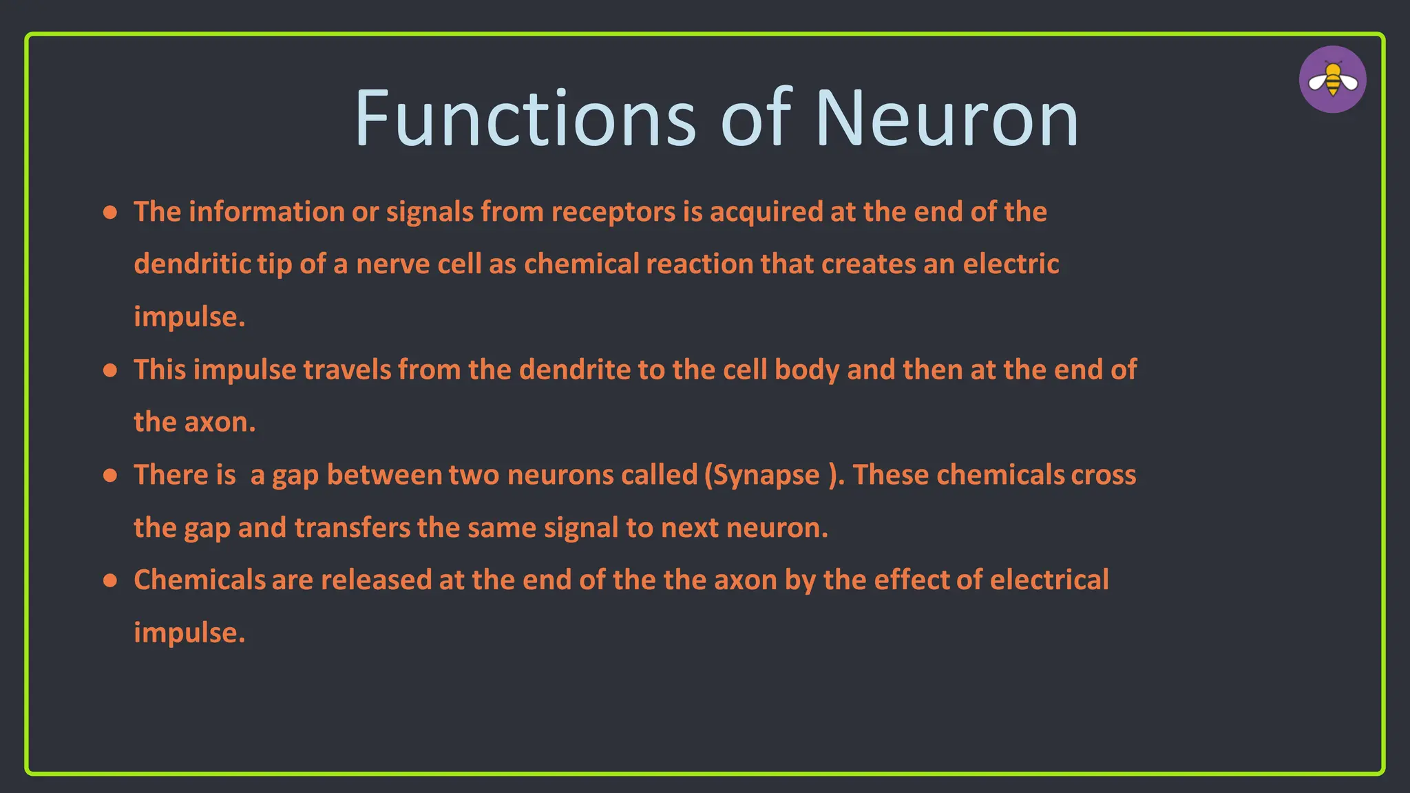Functions of Neuron
● The information or signals from receptors is acquired at the end of the
dendritic tip of a nerve cell as chemical reaction that creates an electric
impulse.
● This impulse travels from the dendrite to the cell body and then at the end of
the axon.
● There is a gap between two neurons called (Synapse ). These chemicals cross
the gap and transfers the same signal to next neuron.
● Chemicals are released at the end of the the axon by the effect of electrical
impulse.
 