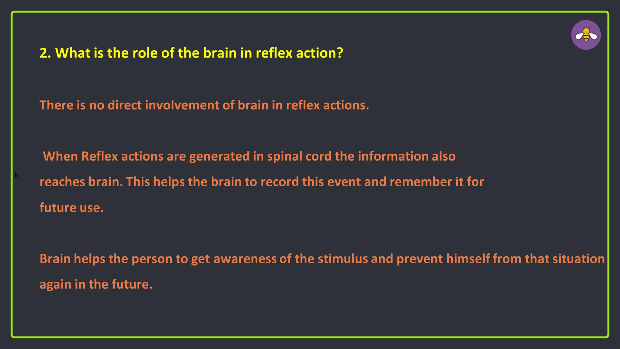 2. What is the role of the brain in reflex action?
There is no direct involvement of brain in reflex actions.
When Reflex actions are generated in spinal cord the information also
reaches brain. This helps the brain to record this event and remember it for
future use.
Brain helps the person to get awareness of the stimulus and prevent himself from that situation
again in the future.
h
 