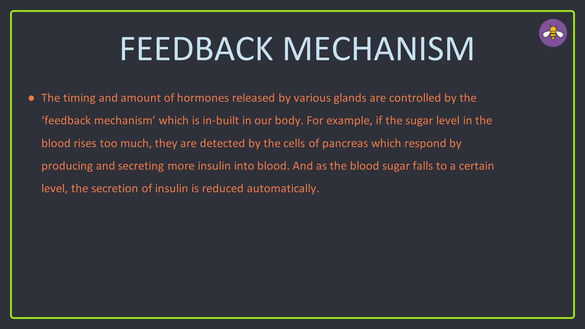 FEEDBACK MECHANISM
● The timing and amount of hormones released by various glands are controlled by the
‘feedback mechanism’ which is in-built in our body. For example, if the sugar level in the
blood rises too much, they are detected by the cells of pancreas which respond by
producing and secreting more insulin into blood. And as the blood sugar falls to a certain
level, the secretion of insulin is reduced automatically.
 