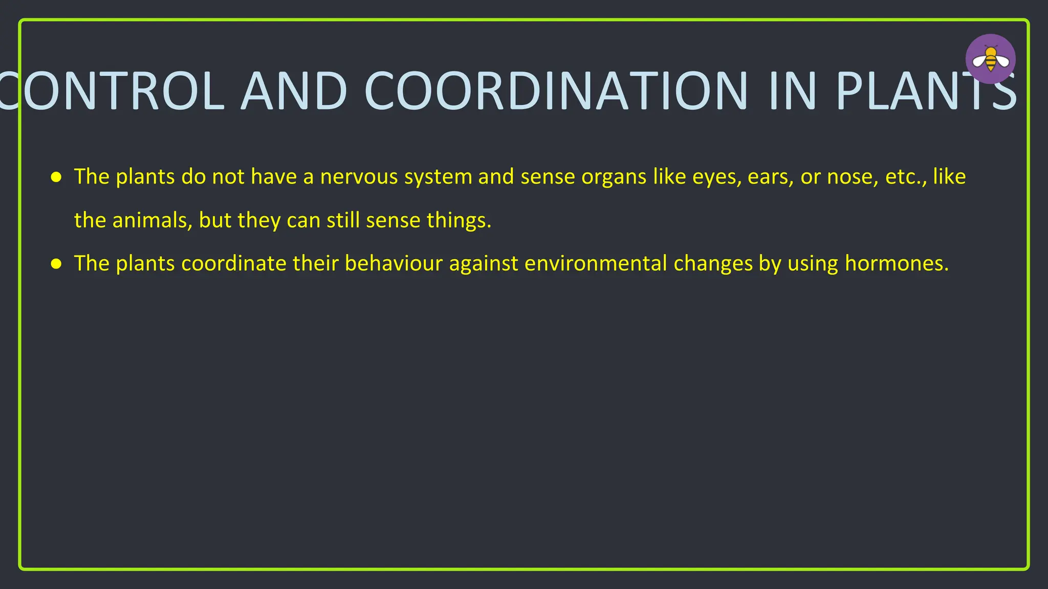 CONTROL AND COORDINATION IN PLANTS
● The plants do not have a nervous system and sense organs like eyes, ears, or nose, etc., like
the animals, but they can still sense things.
● The plants coordinate their behaviour against environmental changes by using hormones.
 