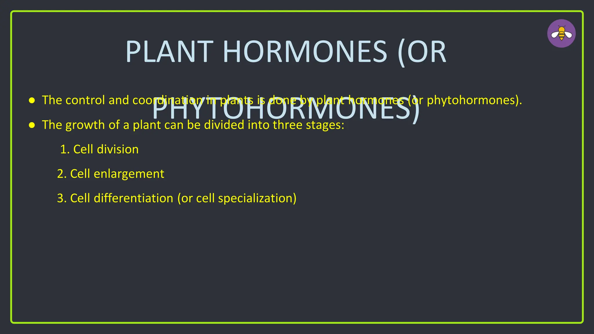 PLANT HORMONES (OR
PHYTOHORMONES)
● The control and coordination in plants is done by plant hormones (or phytohormones).
● The growth of a plant can be divided into three stages:
1. Cell division
2. Cell enlargement
3. Cell differentiation (or cell specialization)
 