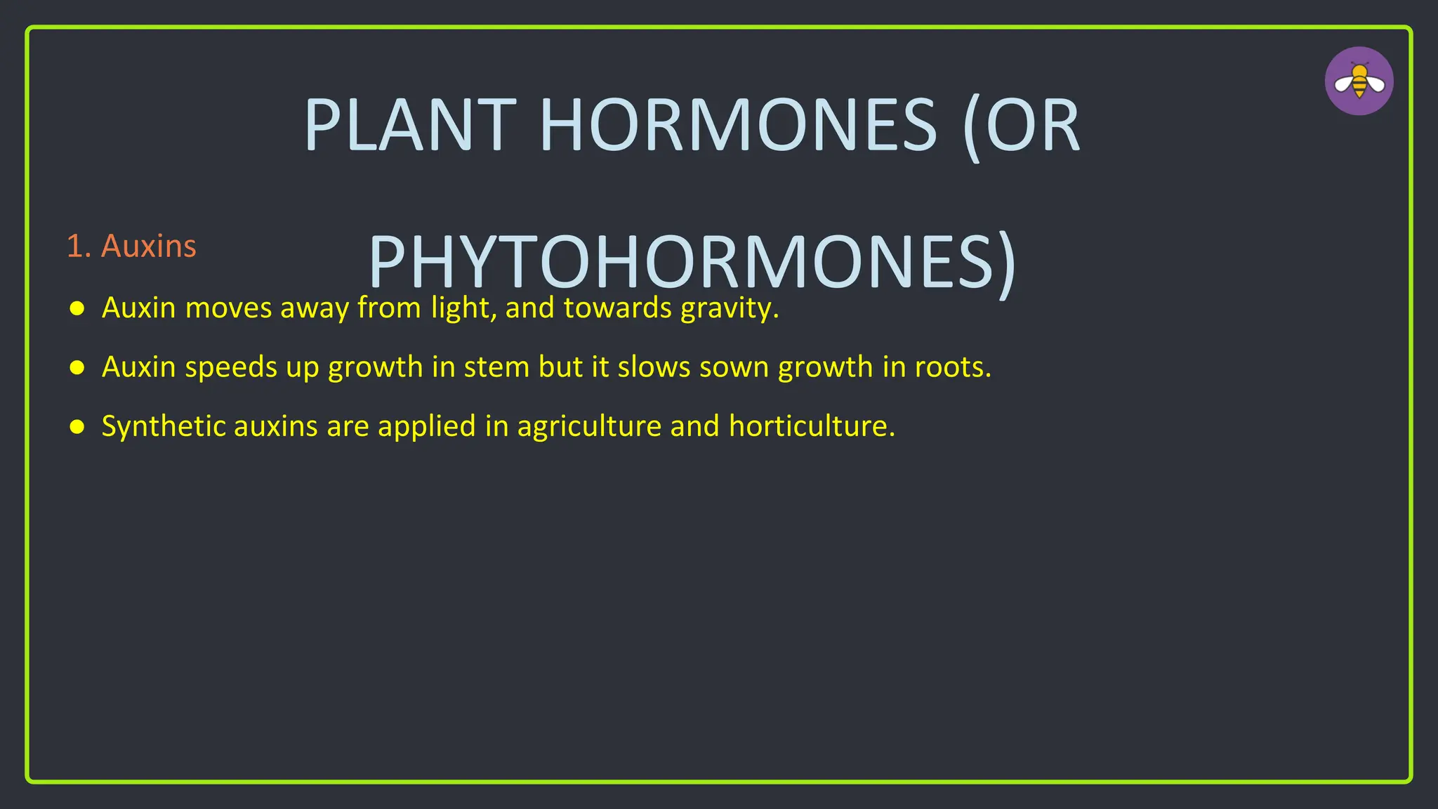 PLANT HORMONES (OR
PHYTOHORMONES)
1. Auxins
● Auxin moves away from light, and towards gravity.
● Auxin speeds up growth in stem but it slows sown growth in roots.
● Synthetic auxins are applied in agriculture and horticulture.
 