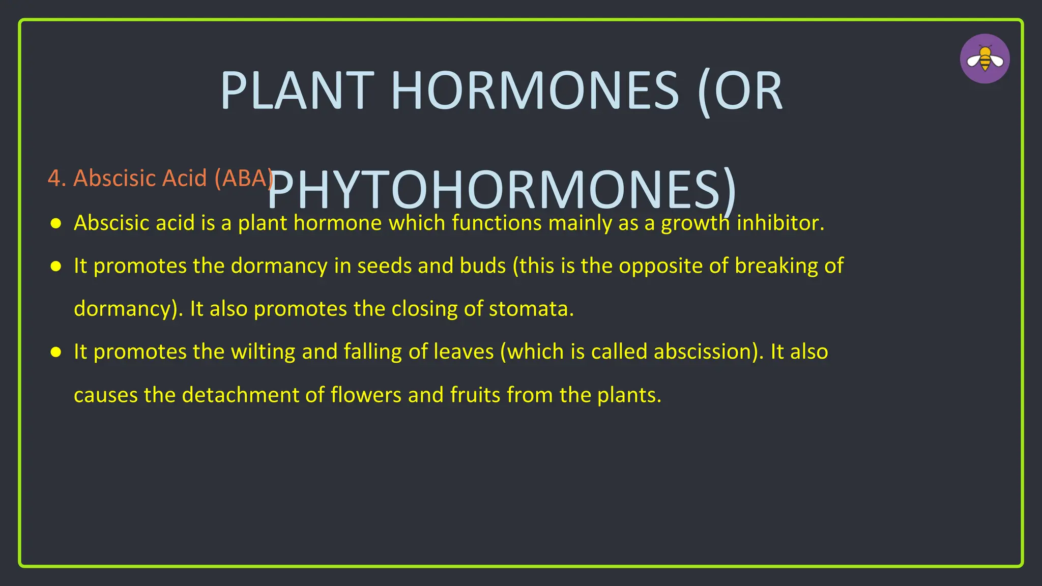 PLANT HORMONES (OR
PHYTOHORMONES)
4. Abscisic Acid (ABA)
● Abscisic acid is a plant hormone which functions mainly as a growth inhibitor.
● It promotes the dormancy in seeds and buds (this is the opposite of breaking of
dormancy). It also promotes the closing of stomata.
● It promotes the wilting and falling of leaves (which is called abscission). It also
causes the detachment of flowers and fruits from the plants.
 