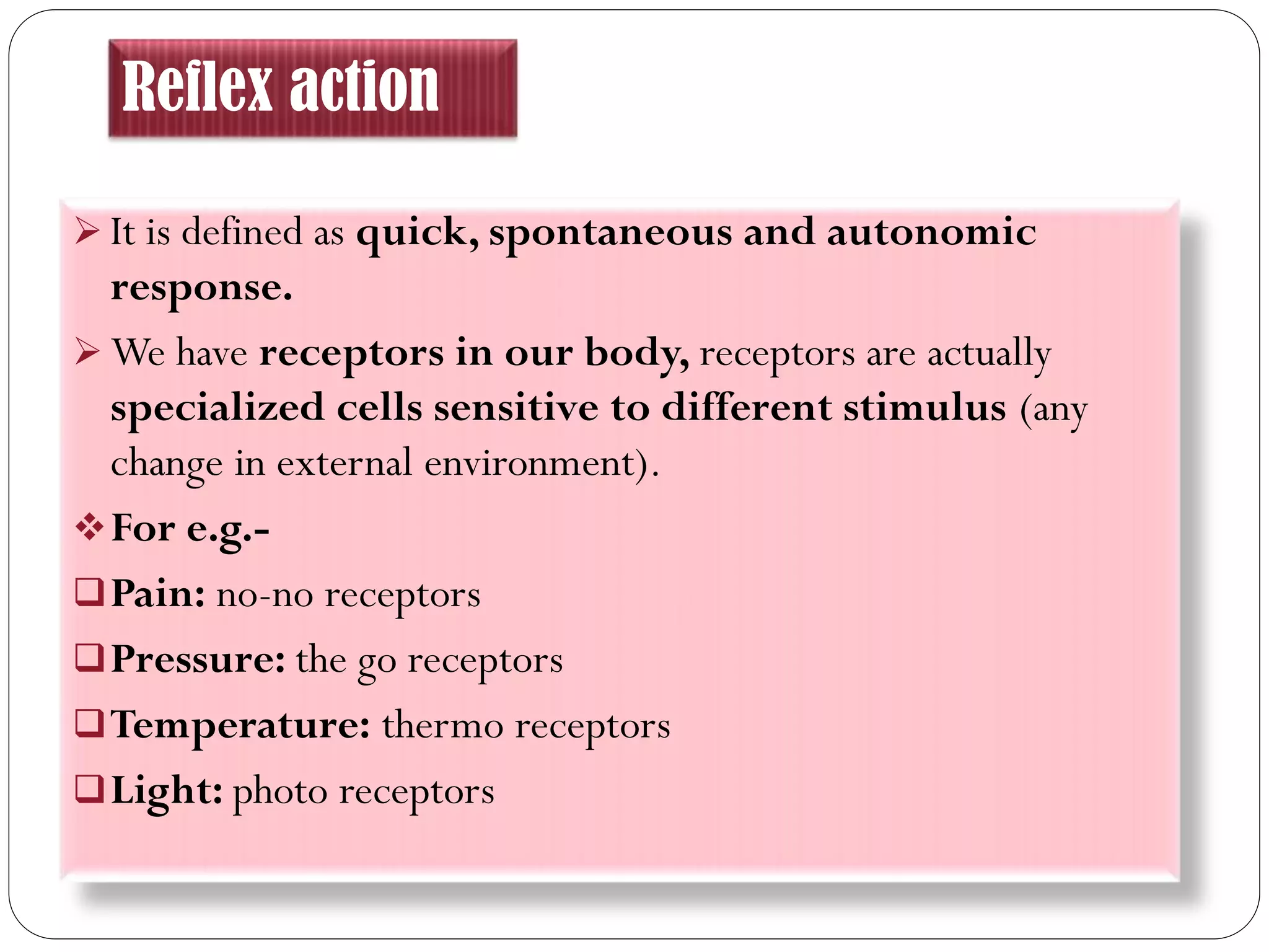 Reflex action
 It is defined as quick, spontaneous and autonomic
response.
 We have receptors in our body, receptors are actually
specialized cells sensitive to different stimulus (any
change in external environment).
For e.g.-
Pain: no-no receptors
Pressure: the go receptors
Temperature: thermo receptors
Light: photo receptors
 