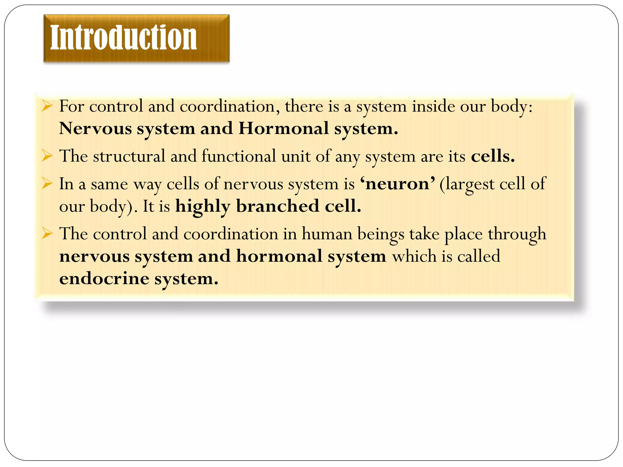 Introduction
 For control and coordination, there is a system inside our body:
Nervous system and Hormonal system.
 The structural and functional unit of any system are its cells.
 In a same way cells of nervous system is ‘neuron’ (largest cell of
our body). It is highly branched cell.
 The control and coordination in human beings take place through
nervous system and hormonal system which is called
endocrine system.
 