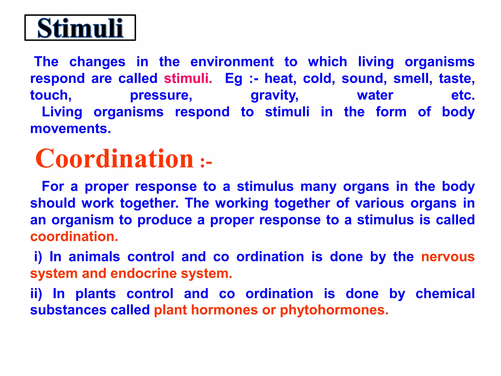 The changes in the environment to which living organisms
respond are called stimuli. Eg :- heat, cold, sound, smell, taste,
touch, pressure, gravity, water etc.
Living organisms respond to stimuli in the form of body
movements.
Coordination :-
For a proper response to a stimulus many organs in the body
should work together. The working together of various organs in
an organism to produce a proper response to a stimulus is called
coordination.
i) In animals control and co ordination is done by the nervous
system and endocrine system.
ii) In plants control and co ordination is done by chemical
substances called plant hormones or phytohormones.
 