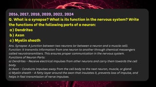 2016, 2017, 2018, 2020, 2022, 2024
Q. What is a synapse? What is its function in the nervous system? Write
the functions of the following parts of a neuron:
a) Dendrites
b) Axon
c) Myelin sheath
Ans. Synapse: A junction between two neurons (or between a neuron and a muscle cell).
Function: It transmits information from one neuron to another through chemical messengers
called neurotransmitters. This ensures proper communication in the nervous system.
Functions of Neuron Parts:
a) Dendrites – Receive electrical impulses from other neurons and carry them towards the cell
body.
b) Axon – Conducts impulses away from the cell body to the next neuron, muscle, or gland.
c) Myelin sheath – A fatty layer around the axon that insulates it, prevents loss of impulse, and
helps in fast transmission of nerve impulses.
 